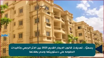 رسميًا.. تعديلات قانون الإيجار القديم 2025 بين الأثر الرجعي وتأكيدات الحكومة على دستوريتها وعدم بطلانها